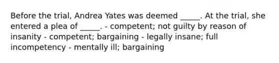 Before the trial, Andrea Yates was deemed _____. At the trial, she entered a plea of _____. - competent; not guilty by reason of insanity - competent; bargaining - legally insane; full incompetency - mentally ill; bargaining