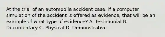 At the trial of an automobile accident case, if a computer simulation of the accident is offered as evidence, that will be an example of what type of evidence? A. Testimonial B. Documentary C. Physical D. Demonstrative