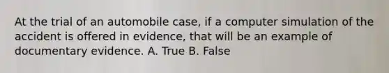 At the trial of an automobile case, if a computer simulation of the accident is offered in evidence, that will be an example of documentary evidence. A. True B. False