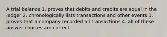 A trial balance 1. proves that debits and credits are equal in the ledger 2. chronologically lists transactions and other events 3. proves that a company recorded all transactions 4. all of these answer choices are correct