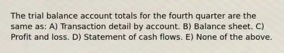 The trial balance account totals for the fourth quarter are the same as: A) Transaction detail by account. B) Balance sheet. C) Profit and loss. D) Statement of cash flows. E) None of the above.