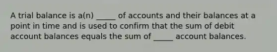 A trial balance is a(n) _____ of accounts and their balances at a point in time and is used to confirm that the sum of debit account balances equals the sum of _____ account balances.