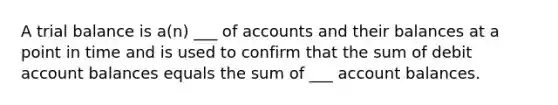 A trial balance is a(n) ___ of accounts and their balances at a point in time and is used to confirm that the sum of debit account balances equals the sum of ___ account balances.