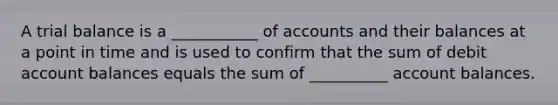 A trial balance is a ___________ of accounts and their balances at a point in time and is used to confirm that the sum of debit account balances equals the sum of __________ account balances.