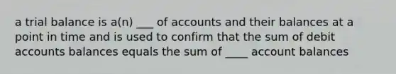 a trial balance is a(n) ___ of accounts and their balances at a point in time and is used to confirm that the sum of debit accounts balances equals the sum of ____ account balances