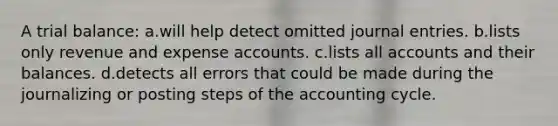 A trial balance: a.will help detect omitted <a href='https://www.questionai.com/knowledge/k7UlY65VeM-journal-entries' class='anchor-knowledge'>journal entries</a>. b.lists only revenue and expense accounts. c.lists all accounts and their balances. d.detects all errors that could be made during the journalizing or posting steps of <a href='https://www.questionai.com/knowledge/k10xCJF4P3-the-accounting-cycle' class='anchor-knowledge'>the accounting cycle</a>.