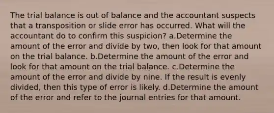 The trial balance is out of balance and the accountant suspects that a transposition or slide error has occurred. What will the accountant do to confirm this suspicion? a.Determine the amount of the error and divide by two, then look for that amount on the trial balance. b.Determine the amount of the error and look for that amount on the trial balance. c.Determine the amount of the error and divide by nine. If the result is evenly divided, then this type of error is likely. d.Determine the amount of the error and refer to the journal entries for that amount.