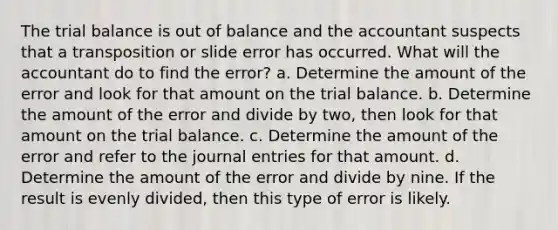 The trial balance is out of balance and the accountant suspects that a transposition or slide error has occurred. What will the accountant do to find the error? a. Determine the amount of the error and look for that amount on the trial balance. b. Determine the amount of the error and divide by two, then look for that amount on the trial balance. c. Determine the amount of the error and refer to the journal entries for that amount. d. Determine the amount of the error and divide by nine. If the result is evenly divided, then this type of error is likely.