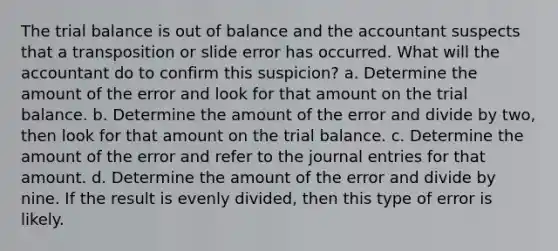 The trial balance is out of balance and the accountant suspects that a transposition or slide error has occurred. What will the accountant do to confirm this suspicion? a. Determine the amount of the error and look for that amount on the trial balance. b. Determine the amount of the error and divide by two, then look for that amount on the trial balance. c. Determine the amount of the error and refer to the journal entries for that amount. d. Determine the amount of the error and divide by nine. If the result is evenly divided, then this type of error is likely.