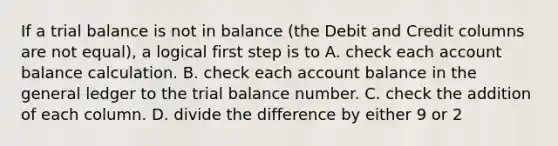 If a trial balance is not in balance (the Debit and Credit columns are not equal), a logical first step is to A. check each account balance calculation. B. check each account balance in <a href='https://www.questionai.com/knowledge/kdxbifuCZE-the-general-ledger' class='anchor-knowledge'>the general ledger</a> to <a href='https://www.questionai.com/knowledge/kroPuglSOF-the-trial-balance' class='anchor-knowledge'>the trial balance</a> number. C. check the addition of each column. D. divide the difference by either 9 or 2