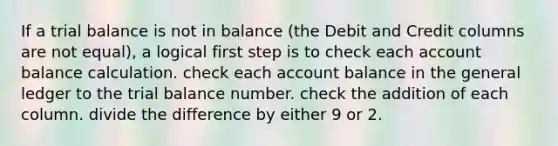 If a trial balance is not in balance (the Debit and Credit columns are not equal), a logical first step is to check each account balance calculation. check each account balance in the general ledger to the trial balance number. check the addition of each column. divide the difference by either 9 or 2.