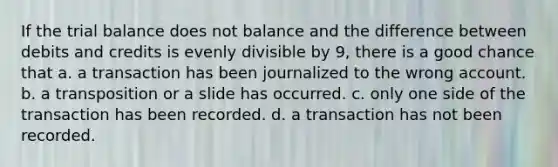 If <a href='https://www.questionai.com/knowledge/kroPuglSOF-the-trial-balance' class='anchor-knowledge'>the trial balance</a> does not balance and the difference between debits and credits is evenly divisible by 9, there is a good chance that a. a transaction has been journalized to the wrong account. b. a transposition or a slide has occurred. c. only one side of the transaction has been recorded. d. a transaction has not been recorded.