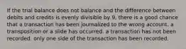 If the trial balance does not balance and the difference between debits and credits is evenly divisible by 9, there is a good chance that a transaction has been journalized to the wrong account. a transposition or a slide has occurred. a transaction has not been recorded. only one side of the transaction has been recorded.