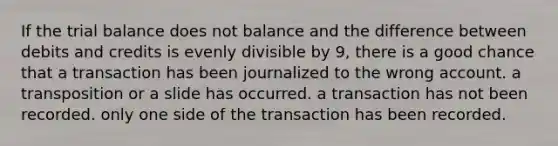 If <a href='https://www.questionai.com/knowledge/kroPuglSOF-the-trial-balance' class='anchor-knowledge'>the trial balance</a> does not balance and the difference between debits and credits is evenly divisible by 9, there is a good chance that a transaction has been journalized to the wrong account. a transposition or a slide has occurred. a transaction has not been recorded. only one side of the transaction has been recorded.