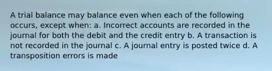 A trial balance may balance even when each of the following occurs, except when: a. Incorrec<a href='https://www.questionai.com/knowledge/k7x83BRk9p-t-accounts' class='anchor-knowledge'>t accounts</a> are recorded in the journal for both the debit and the credit entry b. A transaction is not recorded in the journal c. A journal entry is posted twice d. A transposition errors is made