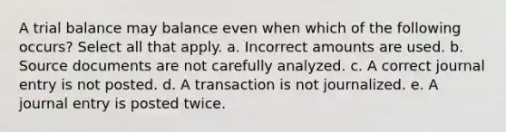 A trial balance may balance even when which of the following occurs? Select all that apply. a. Incorrect amounts are used. b. Source documents are not carefully analyzed. c. A correct journal entry is not posted. d. A transaction is not journalized. e. A journal entry is posted twice.