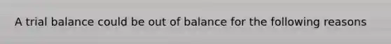 A trial balance could be out of balance for the following reasons