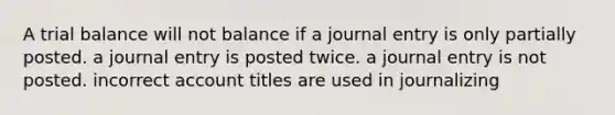 A trial balance will not balance if a journal entry is only partially posted. a journal entry is posted twice. a journal entry is not posted. incorrect account titles are used in journalizing