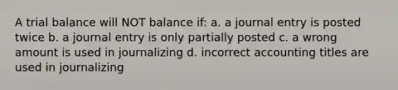 A trial balance will NOT balance if: a. a journal entry is posted twice b. a journal entry is only partially posted c. a wrong amount is used in journalizing d. incorrect accounting titles are used in journalizing