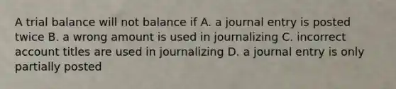 A trial balance will not balance if A. a journal entry is posted twice B. a wrong amount is used in journalizing C. incorrect account titles are used in journalizing D. a journal entry is only partially posted