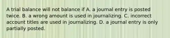 A trial balance will not balance if A. a journal entry is posted twice. B. a wrong amount is used in journalizing. C. incorrect account titles are used in journalizing. D. a journal entry is only partially posted.