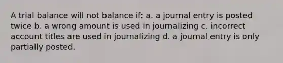 A trial balance will not balance if: a. a journal entry is posted twice b. a wrong amount is used in journalizing c. incorrect account titles are used in journalizing d. a journal entry is only partially posted.