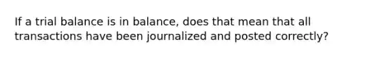 If a trial balance is in balance, does that mean that all transactions have been journalized and posted correctly?