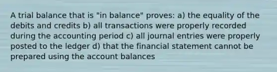 A trial balance that is "in balance" proves: a) the equality of the debits and credits b) all transactions were properly recorded during the accounting period c) all journal entries were properly posted to the ledger d) that the financial statement cannot be prepared using the account balances