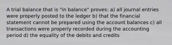 A trial balance that is "in balance" proves: a) all <a href='https://www.questionai.com/knowledge/k7UlY65VeM-journal-entries' class='anchor-knowledge'>journal entries</a> were properly posted to the ledger b) that the financial statement cannot be prepared using the account balances c) all transactions were properly recorded during the accounting period d) the equality of the debits and credits