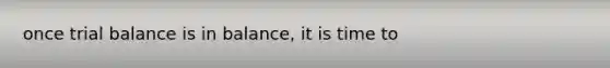 once trial balance is in balance, it is time to