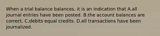 When a trial balance balances, it is an indication that A.all journal entries have been posted. B.the account balances are correct. C.debits equal credits. D.all transactions have been journalized.