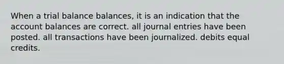 When a trial balance balances, it is an indication that the account balances are correct. all journal entries have been posted. all transactions have been journalized. debits equal credits.