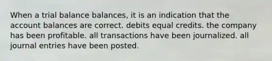 When a trial balance balances, it is an indication that the account balances are correct. debits equal credits. the company has been profitable. all transactions have been journalized. all <a href='https://www.questionai.com/knowledge/k7UlY65VeM-journal-entries' class='anchor-knowledge'>journal entries</a> have been posted.