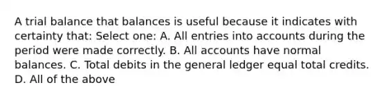 A trial balance that balances is useful because it indicates with certainty that: Select one: A. All entries into accounts during the period were made correctly. B. All accounts have normal balances. C. Total debits in the general ledger equal total credits. D. All of the above