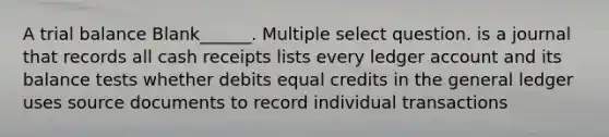 A trial balance Blank______. Multiple select question. is a journal that records all cash receipts lists every ledger account and its balance tests whether debits equal credits in the general ledger uses source documents to record individual transactions