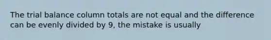 The trial balance column totals are not equal and the difference can be evenly divided by 9, the mistake is usually