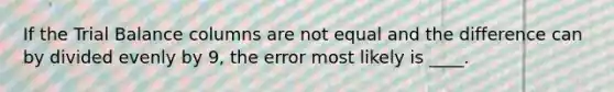 If the Trial Balance columns are not equal and the difference can by divided evenly by 9, the error most likely is ____.