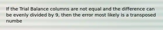 If the Trial Balance columns are not equal and the difference can be evenly divided by 9, then the error most likely is a transposed numbe