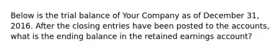 Below is the trial balance of Your Company as of December 31, 2016. After the closing entries have been posted to the accounts, what is the ending balance in the retained earnings account?