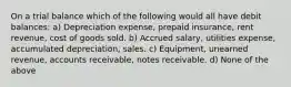 On a trial balance which of the following would all have debit balances: a) Depreciation expense, prepaid insurance, rent revenue, cost of goods sold. b) Accrued salary, utilities expense, accumulated depreciation, sales. c) Equipment, unearned revenue, accounts receivable, notes receivable. d) None of the above