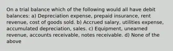 On a trial balance which of the following would all have debit balances: a) Depreciation expense, prepaid insurance, rent revenue, cost of goods sold. b) Accrued salary, utilities expense, accumulated depreciation, sales. c) Equipment, unearned revenue, accounts receivable, notes receivable. d) None of the above