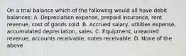 On a trial balance which of the following would all have debit balances: A. Depreciation expense, prepaid insurance, rent revenue, cost of goods sold. B. Accrued salary, utilities expense, accumulated depreciation, sales. C. Equipment, unearned revenue, accounts receivable, notes receivable. D. None of the above