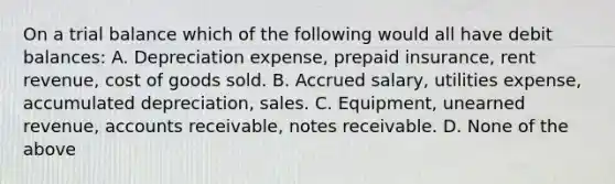 On a trial balance which of the following would all have debit balances: A. Depreciation expense, prepaid insurance, rent revenue, cost of goods sold. B. Accrued salary, utilities expense, accumulated depreciation, sales. C. Equipment, unearned revenue, accounts receivable, notes receivable. D. None of the above