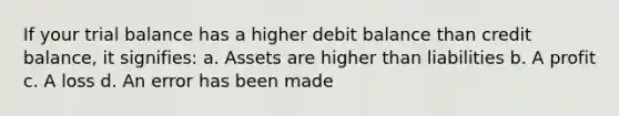 If your trial balance has a higher debit balance than credit balance, it signifies: a. Assets are higher than liabilities b. A profit c. A loss d. An error has been made