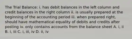 The Trial Balance: i. has debit balances in the left column and credit balances in the right column ii. is usually prepared at the beginning of the accounting period iii. when prepared right, should have mathematical equality of debits and credits after posting iv. only contains accounts from the balance sheet A. i, ii B. i, iii C. i, iii, iv D. ii, iv