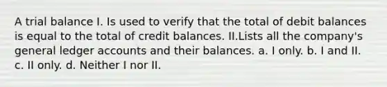 A trial balance I. Is used to verify that the total of debit balances is equal to the total of credit balances. II.Lists all the company's general ledger accounts and their balances. a. I only. b. I and II. c. II only. d. Neither I nor II.