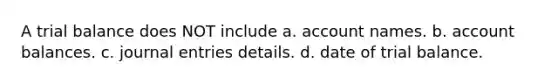 A trial balance does NOT include a. account names. b. account balances. c. journal entries details. d. date of trial balance.