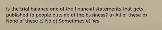 Is the trial balance one of the financial statements that gets published to people outside of the business? a) All of these b) None of these c) No d) Sometimes e) Yes