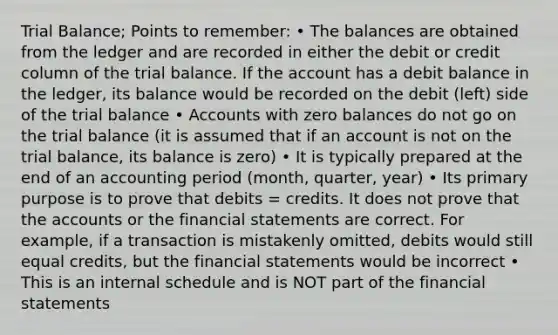 Trial Balance; Points to remember: • The balances are obtained from the ledger and are recorded in either the debit or credit column of the trial balance. If the account has a debit balance in the ledger, its balance would be recorded on the debit (left) side of the trial balance • Accounts with zero balances do not go on the trial balance (it is assumed that if an account is not on the trial balance, its balance is zero) • It is typically prepared at the end of an accounting period (month, quarter, year) • Its primary purpose is to prove that debits = credits. It does not prove that the accounts or the financial statements are correct. For example, if a transaction is mistakenly omitted, debits would still equal credits, but the financial statements would be incorrect • This is an internal schedule and is NOT part of the financial statements