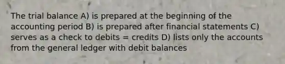 The trial balance A) is prepared at the beginning of the accounting period B) is prepared after financial statements C) serves as a check to debits = credits D) lists only the accounts from the general ledger with debit balances